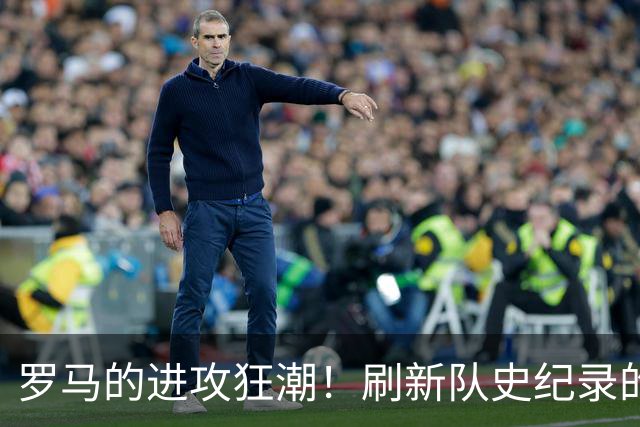 罗马的进攻狂潮！刷新队史纪录的热血之战